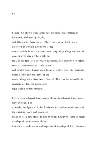 68
Figure 4.5 shows trade areas for the same two restaurant
locations, defined by 3-, 6-,
and 10-minute drive times. These drive-time buffers are
distorted in certain directions since
travel speeds in certain directions vary, depending on time of
day, or even day of the week. In
fact, in modern GIS software packages, it is possible to refine
such drive-time-based trade areas
and model them, based upon historic traffic data, for particular
times of the day and days of the
week, along with direction of travel. This can be valuable for
analysis of densely populated,
high-traffic urban markets.
Like distance-based trade areas, drive-time-based trade areas
may overlap. For
example, in figure 4.5, the 3-minute drive-time trade areas of
the existing store and proposed
location of a new store do not overlap; however, there is slight
overlap of the 6-minute drive-
time-based trade areas and significant overlap of the 10-minute
 
