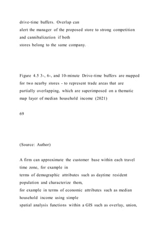 drive-time buffers. Overlap can
alert the manager of the proposed store to strong competition
and cannibalization if both
stores belong to the same company.
Figure 4.5 3-, 6-, and 10-minute Drive-time buffers are mapped
for two nearby stores - to represent trade areas that are
partially overlapping, which are superimposed on a thematic
map layer of median household income (2021)
69
(Source: Author)
A firm can approximate the customer base within each travel
time zone, for example in
terms of demographic attributes such as daytime resident
population and characterize them,
for example in terms of economic attributes such as median
household income using simple
spatial analysis functions within a GIS such as overlay, union,
 