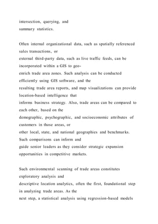 intersection, querying, and
summary statistics.
Often internal organizational data, such as spatially referenced
sales transactions, or
external third-party data, such as live traffic feeds, can be
incorporated within a GIS to geo-
enrich trade area zones. Such analysis can be conducted
efficiently using GIS software, and the
resulting trade area reports, and map visualizations can provide
location-based intelligence that
informs business strategy. Also, trade areas can be compared to
each other, based on the
demographic, psychographic, and socioeconomic attributes of
customers in those areas, or
other local, state, and national geographies and benchmarks.
Such comparisons can inform and
guide senior leaders as they consider strategic expansion
opportunities in competitive markets.
Such environmental scanning of trade areas constitutes
exploratory analysis and
descriptive location analytics, often the first, foundational step
in analyzing trade areas. As the
next step, a statistical analysis using regression-based models
 