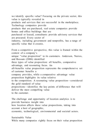 we identify specific value? Focusing on the private sector, this
value is typically revealed in
products and services that are successful in the marketplace.
Technology companies provide
products that are purchased, real estate companies provide
homes and office buildings that are
purchased or leased, consultants provide advisory services that
are procured. Every sector of
industry, including government and nonprofits, has a range of
specific value that it creates.
From a competitive perspective, this value is framed within the
context of a company’s
unique “value proposition” to its customers. Anderson, Narros,
and Rossum (2006) identified
three types of value proposition: all benefits, comparative
advantage, and resonating focus. An
all-benefits value proposition represents the comprehensive set
of customer benefits a
company provides, while a comparative advantage value
proposition highlights its value relative
to the competition. A resonating value proposition—considered
the gold standard of value
propositions—identifies the key points of difference that will
deliver the most compelling value
to the customer.
The challenge and opportunity of location analytics is to
provide business insight into
how location affects these value propositions, taking into
account a host of geographic,
economic, technological, environmental and societal actors.
Sustainable Value
While many companies rightly focus on their value proposition
 