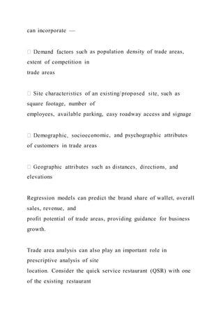 can incorporate ––
ch as population density of trade areas,
extent of competition in
trade areas
square footage, number of
employees, available parking, easy roadway access and signage
nomic, and psychographic attributes
of customers in trade areas
elevations
Regression models can predict the brand share of wallet, overall
sales, revenue, and
profit potential of trade areas, providing guidance for business
growth.
Trade area analysis can also play an important role in
prescriptive analysis of site
location. Consider the quick service restaurant (QSR) with one
of the existing restaurant
 