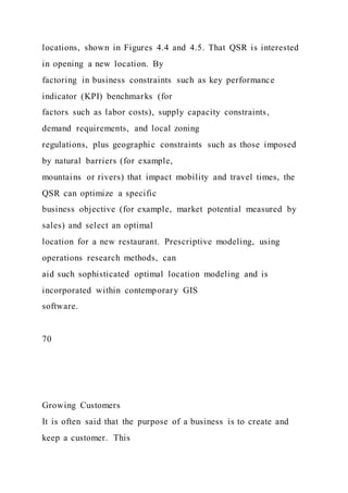 locations, shown in Figures 4.4 and 4.5. That QSR is interested
in opening a new location. By
factoring in business constraints such as key performance
indicator (KPI) benchmarks (for
factors such as labor costs), supply capacity constraints,
demand requirements, and local zoning
regulations, plus geographic constraints such as those imposed
by natural barriers (for example,
mountains or rivers) that impact mobility and travel times, the
QSR can optimize a specific
business objective (for example, market potential measured by
sales) and select an optimal
location for a new restaurant. Prescriptive modeling, using
operations research methods, can
aid such sophisticated optimal location modeling and is
incorporated within contemporary GIS
software.
70
Growing Customers
It is often said that the purpose of a business is to create and
keep a customer. This
 