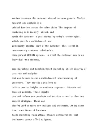 section examines the customer side of business growth. Market
research and analysis is a
critical function across the value chain. The purpose of
marketing is to identify, attract, and
retain the customer, a goal abetted by today’s technologies,
which provide a multi-faceted and
continually-updated view of the customer. This is seen in
contemporary customer relationship
management (CRM) systems, in which the customer can be an
individual or a business.
Geo-marketing and Location-based marketing utilize an array of
data sets and analytics
that can be used to can a multi-faceted understanding of
customers. They provide a platform to
deliver precise insights on customer segments, interests and
location contexts. These insights
can both inform new products and services as well as fine tune
current strategies. These can
also be used to reach new markets and customers. At the same
time, some forms of location-
based marketing raise ethical-privacy considerations that
businesses cannot afford to ignore.
 