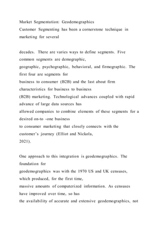 Market Segmentation: Geodemographics
Customer Segmenting has been a cornerstone technique in
marketing for several
decades. There are varies ways to define segments. Five
common segments are demographic,
geographic, psychographic, behavioral, and firmographic. The
first four are segments for
business to consumer (B2B) and the last about firm
characteristics for business to business
(B2B) marketing. Technological advances coupled with rapid
advance of large data sources has
allowed companies to combine elements of these segments for a
desired on-to -one business
to consumer marketing that closely connects with the
customer’s journey (Elliot and Nickola,
2021).
One approach to this integration is geodemographics. The
foundation for
geodemographics was with the 1970 US and UK censuses,
which produced, for the first time,
massive amounts of computerized information. As censuses
have improved over time, so has
the availability of accurate and extensive geodemographics, not
 