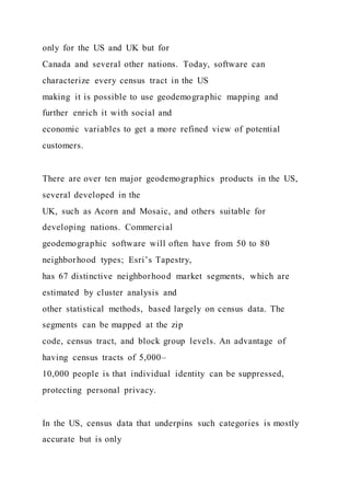 only for the US and UK but for
Canada and several other nations. Today, software can
characterize every census tract in the US
making it is possible to use geodemographic mapping and
further enrich it with social and
economic variables to get a more refined view of potential
customers.
There are over ten major geodemographics products in the US,
several developed in the
UK, such as Acorn and Mosaic, and others suitable for
developing nations. Commercial
geodemographic software will often have from 50 to 80
neighborhood types; Esri’s Tapestry,
has 67 distinctive neighborhood market segments, which are
estimated by cluster analysis and
other statistical methods, based largely on census data. The
segments can be mapped at the zip
code, census tract, and block group levels. An advantage of
having census tracts of 5,000–
10,000 people is that individual identity can be suppressed,
protecting personal privacy.
In the US, census data that underpins such categories is mostly
accurate but is only
 