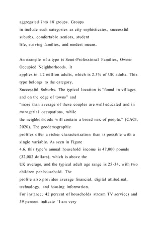 aggregated into 18 groups. Groups
in include such categories as city sophisticates, successful
suburbs, comfortable seniors, student
life, striving families, and modest means.
An example of a type is Semi-Professional Families, Owner
Occupied Neighborhoods. It
applies to 1.2 million adults, which is 2.3% of UK adults. This
type belongs to the category,
Successful Suburbs. The typical location is “found in villages
and on the edge of towns” and
“more than average of these couples are well educated and in
managerial occupations, while
the neighborhoods will contain a broad mix of people.” (CACI,
2020). The geodemographic
profiles offer a richer characterization than is possible with a
single variable. As seen in Figure
4.6, this type’s annual household income is 47,000 pounds
(32,082 dollars), which is above the
UK average, and the typical adult age range is 25-34, with two
children per household. The
profile also provides average financial, digital attitudinal,
technology, and housing information.
For instance, 42 percent of households stream TV services and
59 percent indicate “I am very
 