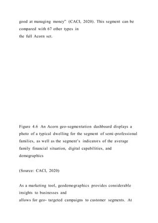 good at managing money” (CACI, 2020). This segment can be
compared with 67 other types in
the full Acorn set.
Figure 4.6 An Acorn geo-segmentation dashboard displays a
photo of a typical dwelling for the segment of semi-professional
families, as well as the segment’s indicators of the average
family financial situation, digital capabilities, and
demographics
(Source: CACI, 2020)
As a marketing tool, geodemographics provides considerable
insights to businesses and
allows for geo- targeted campaigns to customer segments. At
 