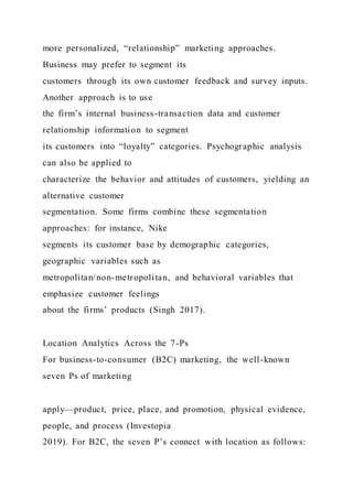 more personalized, “relationship” marketing approaches.
Business may prefer to segment its
customers through its own customer feedback and survey inputs.
Another approach is to use
the firm’s internal business-transaction data and customer
relationship information to segment
its customers into “loyalty” categories. Psychographic analysis
can also be applied to
characterize the behavior and attitudes of customers, yielding an
alternative customer
segmentation. Some firms combine these segmentation
approaches: for instance, Nike
segments its customer base by demographic categories,
geographic variables such as
metropolitan/non-metropolitan, and behavioral variables that
emphasize customer feelings
about the firms’ products (Singh 2017).
Location Analytics Across the 7-Ps
For business-to-consumer (B2C) marketing, the well-known
seven Ps of marketing
apply—product, price, place, and promotion, physical evidence,
people, and process (Investopia
2019). For B2C, the seven P’s connect with location as follows:
 