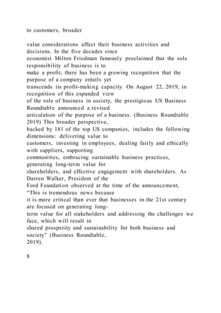 to customers, broader
value considerations affect their business activities and
decisions. In the five decades since
economist Milton Friedman famously proclaimed that the sole
responsibility of business is to
make a profit, there has been a growing recognition that the
purpose of a company entails yet
transcends its profit-making capacity. On August 22, 2019, in
recognition of this expanded view
of the role of business in society, the prestigious US Business
Roundtable announced a revised
articulation of the purpose of a business. (Business Roundtable
2019) This broader perspective,
backed by 181 of the top US companies, includes the following
dimensions: delivering value to
customers, investing in employees, dealing fairly and ethically
with suppliers, supporting
communities, embracing sustainable business practices,
generating long-term value for
shareholders, and effective engagement with shareholders. As
Darren Walker, President of the
Ford Foundation observed at the time of the announcement,
“This is tremendous news because
it is more critical than ever that businesses in the 21st century
are focused on generating long-
term value for all stakeholders and addressing the challenges we
face, which will result in
shared prosperity and sustainability for both business and
society” (Business Roundtable,
2019).
8
 