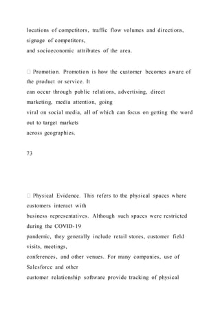 locations of competitors, traffic flow volumes and directions,
signage of competitors,
and socioeconomic attributes of the area.
the product or service. It
can occur through public relations, advertising, direct
marketing, media attention, going
viral on social media, all of which can focus on getting the word
out to target markets
across geographies.
73
customers interact with
business representatives. Although such spaces were restricted
during the COVID-19
pandemic, they generally include retail stores, customer field
visits, meetings,
conferences, and other venues. For many companies, use of
Salesforce and other
customer relationship software provide tracking of physical
 