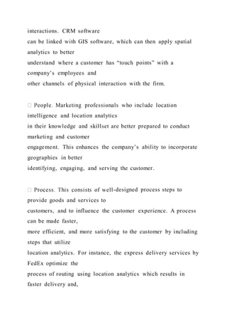 interactions. CRM software
can be linked with GIS software, which can then apply spatial
analytics to better
understand where a customer has “touch points” with a
company’s employees and
other channels of physical interaction with the firm.
intelligence and location analytics
in their knowledge and skillset are better prepared to conduct
marketing and customer
engagement. This enhances the company’s ability to incorporate
geographies in better
identifying, engaging, and serving the customer.
-designed process steps to
provide goods and services to
customers, and to influence the customer experience. A process
can be made faster,
more efficient, and more satisfying to the customer by including
steps that utilize
location analytics. For instance, the express delivery services by
FedEx optimize the
process of routing using location analytics which results in
faster delivery and,
 