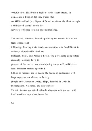 400,000-foot distribution facility in the South Bronx. It
dispatches a fleet of delivery trucks that
are GPS-enabled (see Figure 4.7) and monitors the fleet through
a GIS-based control room that
serves to optimize routing and maintenance.
The market, however, heated up during the second half of the
teens decade and
following. Rearing their heads as competitors to FreshDirect in
delivery of perishable food are
Instacart, Shipt, and Amazon Fresh. The perishable competitors
currently together have 23
percent of the market and are chipping away at FreshDirect’s
lead. Instacart started up with $1
billion in funding and is taking the tactic of partnering with
large supermarket chains in the city
(Boyle and Giamonna 2018). Shipt, founded in 2014 in
Birmingham, Alabama, and now part of
Target, focuses on vetted reliable shoppers who partner with
local retailers to procure items for
74
 