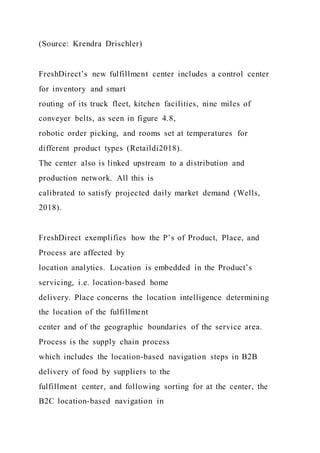 (Source: Krendra Drischler)
FreshDirect’s new fulfillment center includes a control center
for inventory and smart
routing of its truck fleet, kitchen facilities, nine miles of
conveyer belts, as seen in figure 4.8,
robotic order picking, and rooms set at temperatures for
different product types (Retaildi2018).
The center also is linked upstream to a distribution and
production network. All this is
calibrated to satisfy projected daily market demand (Wells,
2018).
FreshDirect exemplifies how the P’s of Product, Place, and
Process are affected by
location analytics. Location is embedded in the Product’s
servicing, i.e. location-based home
delivery. Place concerns the location intelligence determining
the location of the fulfillment
center and of the geographic boundaries of the service area.
Process is the supply chain process
which includes the location-based navigation steps in B2B
delivery of food by suppliers to the
fulfillment center, and following sorting for at the center, the
B2C location-based navigation in
 