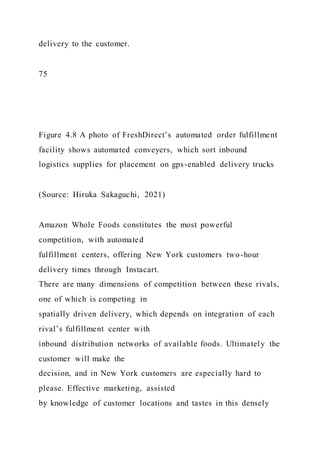 delivery to the customer.
75
Figure 4.8 A photo of FreshDirect’s automated order fulfillment
facility shows automated conveyers, which sort inbound
logistics supplies for placement on gps-enabled delivery trucks
(Source: Hiruka Sakaguchi, 2021)
Amazon Whole Foods constitutes the most powerful
competition, with automated
fulfillment centers, offering New York customers two-hour
delivery times through Instacart.
There are many dimensions of competition between these rivals,
one of which is competing in
spatially driven delivery, which depends on integration of each
rival’s fulfillment center with
inbound distribution networks of available foods. Ultimately the
customer will make the
decision, and in New York customers are especially hard to
please. Effective marketing, assisted
by knowledge of customer locations and tastes in this densely
 