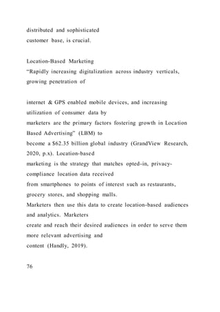 distributed and sophisticated
customer base, is crucial.
Location-Based Marketing
“Rapidly increasing digitalization across industry verticals,
growing penetration of
internet & GPS enabled mobile devices, and increasing
utilization of consumer data by
marketers are the primary factors fostering growth in Location
Based Advertising” (LBM) to
become a $62.35 billion global industry (GrandView Research,
2020, p.x). Location-based
marketing is the strategy that matches opted-in, privacy-
compliance location data received
from smartphones to points of interest such as restaurants,
grocery stores, and shopping malls.
Marketers then use this data to create location-based audiences
and analytics. Marketers
create and reach their desired audiences in order to serve them
more relevant advertising and
content (Handly, 2019).
76
 