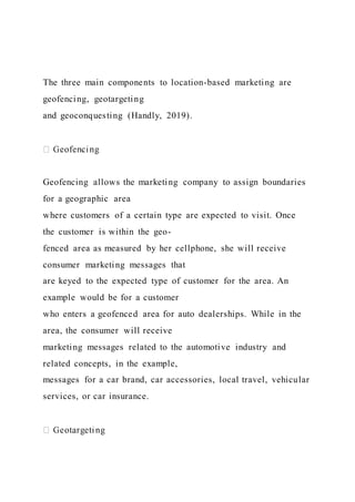 The three main components to location-based marketing are
geofencing, geotargeting
and geoconquesting (Handly, 2019).
Geofencing allows the marketing company to assign boundaries
for a geographic area
where customers of a certain type are expected to visit. Once
the customer is within the geo-
fenced area as measured by her cellphone, she will receive
consumer marketing messages that
are keyed to the expected type of customer for the area. An
example would be for a customer
who enters a geofenced area for auto dealerships. While in the
area, the consumer will receive
marketing messages related to the automotive industry and
related concepts, in the example,
messages for a car brand, car accessories, local travel, vehicular
services, or car insurance.
 