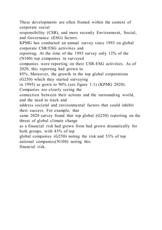 These developments are often framed within the context of
corporate social
responsibility (CSR), and more recently Environment, Social,
and Governance (ESG) factors.
KPMG has conducted an annual survey since 1993 on global
corporate CSR/ESG activities and
reporting. At the time of the 1993 survey only 12% of the
(N100) top companies in surveyed
companies were reporting on their CSR-ESG activities. As of
2020, this reporting had grown to
85%. Moreover, the growth in the top global corporations
(G250) which they started surveying
in 1995) as gown to 90% (see figure 1.1) (KPMG 2020).
Companies are clearly seeing the
connection between their actions and the surrounding world,
and the need to track and
address societal and environmental factors that could inhibit
their success. For example, that
same 2020 survey found that top global (G250) reporting on the
threat of global climate change
as a financial risk had grown from had grown dramatically for
both groups, with 43% of top
global companies (G250) noting the risk and 53% of top
national companies(N100) noting this
financial risk.
 