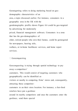 Geotargetting refers to doing marketing based on geo-
demographic characteristics of an
area, a topic discussed earlier. For instance, consumers in a
geographic area in the UK with the
geodemographic profile shown Figure 4.6 could be geo-targeted
by advertising for moderately
priced, financial management software. Consumers in a zone
that has the geo-demographics of
older, retired people who own their homes, could be geotargeted
for newspapers, hearing aids,
walkers, or in-home healthcare services, and home repair
services.
Geoconquesting is trying through spatial technology to pry
away a competitors’
customers. This would consist of targeting customers who
geographically can be identified as
visitors or nearby to competing firms’ stores and, consequently,
attracting those competitor-
customers to an their store location. For instance, a fast-food
retailers have put a geofence
around its nearby competitors and once the customers enter the
geofence, send them special
 