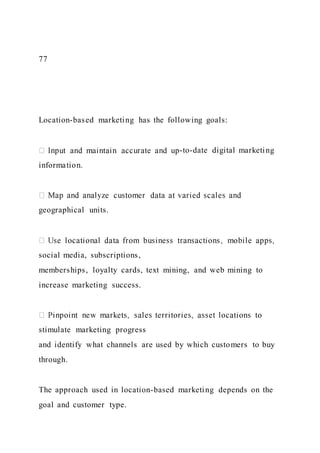 77
Location-based marketing has the following goals:
-to-date digital marketing
information.
geographical units.
social media, subscriptions,
memberships, loyalty cards, text mining, and web mining to
increase marketing success.
stimulate marketing progress
and identify what channels are used by which customers to buy
through.
The approach used in location-based marketing depends on the
goal and customer type.
 