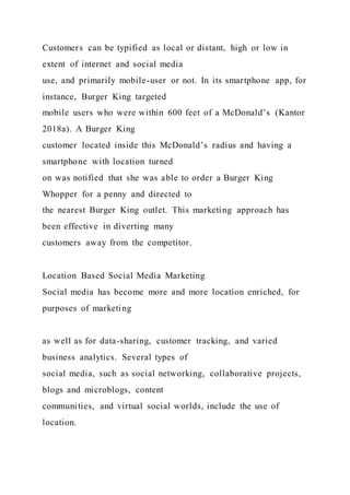 Customers can be typified as local or distant, high or low in
extent of internet and social media
use, and primarily mobile-user or not. In its smartphone app, for
instance, Burger King targeted
mobile users who were within 600 feet of a McDonald’s (Kantor
2018a). A Burger King
customer located inside this McDonald’s radius and having a
smartphone with location turned
on was notified that she was able to order a Burger King
Whopper for a penny and directed to
the nearest Burger King outlet. This marketing approach has
been effective in diverting many
customers away from the competitor.
Location Based Social Media Marketing
Social media has become more and more location enriched, for
purposes of marketing
as well as for data-sharing, customer tracking, and varied
business analytics. Several types of
social media, such as social networking, collaborative projects,
blogs and microblogs, content
communities, and virtual social worlds, include the use of
location.
 