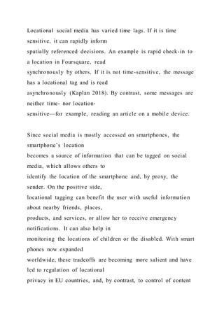 Locational social media has varied time lags. If it is time
sensitive, it can rapidly inform
spatially referenced decisions. An example is rapid check-in to
a location in Foursquare, read
synchronously by others. If it is not time-sensitive, the message
has a locational tag and is read
asynchronously (Kaplan 2018). By contrast, some messages are
neither time- nor location-
sensitive—for example, reading an article on a mobile device.
Since social media is mostly accessed on smartphones, the
smartphone’s location
becomes a source of information that can be tagged on social
media, which allows others to
identify the location of the smartphone and, by proxy, the
sender. On the positive side,
locational tagging can benefit the user with useful information
about nearby friends, places,
products, and services, or allow her to receive emergency
notifications. It can also help in
monitoring the locations of children or the disabled. With smart
phones now expanded
worldwide, these tradeoffs are becoming more salient and have
led to regulation of locational
privacy in EU countries, and, by contrast, to control of content
 