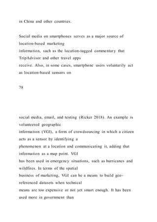 in China and other countries.
Social media on smartphones serves as a major source of
location-based marketing
information, such as the location-tagged commentary that
TripAdvisor and other travel apps
receive. Also, in some cases, smartphone users voluntarily act
as location-based sensors on
78
social media, email, and texting (Ricker 2018). An example is
volunteered geographic
information (VGI), a form of crowdsourcing in which a citizen
acts as a sensor by identifying a
phenomenon at a location and communicating it, adding that
information as a map point. VGI
has been used in emergency situations, such as hurricanes and
wildfires. In terms of the spatial
business of marketing, VGI can be a means to build geo-
referenced datasets when technical
means are too expensive or not yet smart enough. It has been
used more in government than
 
