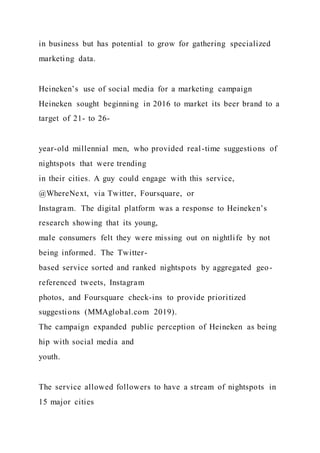 in business but has potential to grow for gathering specialized
marketing data.
Heineken’s use of social media for a marketing campaign
Heineken sought beginning in 2016 to market its beer brand to a
target of 21- to 26-
year-old millennial men, who provided real-time suggestions of
nightspots that were trending
in their cities. A guy could engage with this service,
@WhereNext, via Twitter, Foursquare, or
Instagram. The digital platform was a response to Heineken’s
research showing that its young,
male consumers felt they were missing out on nightlife by not
being informed. The Twitter-
based service sorted and ranked nightspots by aggregated geo-
referenced tweets, Instagram
photos, and Foursquare check-ins to provide prioritized
suggestions (MMAglobal.com 2019).
The campaign expanded public perception of Heineken as being
hip with social media and
youth.
The service allowed followers to have a stream of nightspots in
15 major cities
 