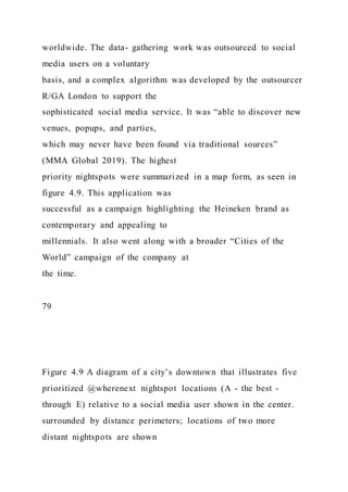 worldwide. The data- gathering work was outsourced to social
media users on a voluntary
basis, and a complex algorithm was developed by the outsourcer
R/GA London to support the
sophisticated social media service. It was “able to discover new
venues, popups, and parties,
which may never have been found via traditional sources”
(MMA Global 2019). The highest
priority nightspots were summarized in a map form, as seen in
figure 4.9. This application was
successful as a campaign highlighting the Heineken brand as
contemporary and appealing to
millennials. It also went along with a broader “Cities of the
World” campaign of the company at
the time.
79
Figure 4.9 A diagram of a city’s downtown that illustrates five
prioritized @wherenext nightspot locations (A - the best -
through E) relative to a social media user shown in the center.
surrounded by distance perimeters; locations of two more
distant nightspots are shown
 
