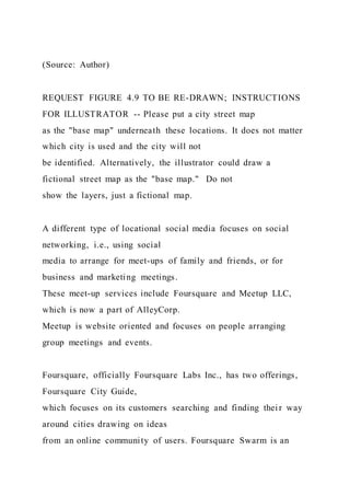 (Source: Author)
REQUEST FIGURE 4.9 TO BE RE-DRAWN; INSTRUCTIONS
FOR ILLUSTRATOR -- Please put a city street map
as the "base map" underneath these locations. It does not matter
which city is used and the city will not
be identified. Alternatively, the illustrator could draw a
fictional street map as the "base map." Do not
show the layers, just a fictional map.
A different type of locational social media focuses on social
networking, i.e., using social
media to arrange for meet-ups of family and friends, or for
business and marketing meetings.
These meet-up services include Foursquare and Meetup LLC,
which is now a part of AlleyCorp.
Meetup is website oriented and focuses on people arranging
group meetings and events.
Foursquare, officially Foursquare Labs Inc., has two offerings,
Foursquare City Guide,
which focuses on its customers searching and finding thei r way
around cities drawing on ideas
from an online community of users. Foursquare Swarm is an
 