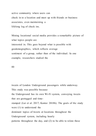 active community where users can
check in to a location and meet up with friends or business
associates, even maintaining a
lifelong log of check ins.
Mining locational social media provides a remarkable picture of
what topics people are
interested in. This goes beyond what is possible with
geodemographics, which reflects average
sentiment of a group, rather than of the individual. In one
example, researchers studied the
80
tweets of London Underground passengers while underway.
This study was possible because
the Underground has its own Wi-Fi system, conveying tweets
that are geotagged and time-
stamped (Lai et al. 2017; Kantor 2018b). The goals of the study
were (1) to understand the
dominant topics of tweets at locations throughout the
Underground system, including hourly
patterns throughout the day, and (2) to be able to relate these
 