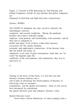 Figure 1.1 Growth in ESG Reporting by Top National and
Global Companies (trends for top national and global companies
are
displayed in dark blue and light blue lines respectively)
(Source: KPMG)
The COVID-19 pandemic has only served to intensify the
interlinkages between
companies and societal conditions. During the pandemic
business have had to radically change
employee work patterns and relationships with customers and do
their part to safeguard to
health and safety of all of those within their business
ecosystem--all this amidst dramatic
economic and employment contractions. It has become clear
that the health and safety of
employees is not only of great consequence when they are “at
work” but depends upon the
conditions of the environments and communities they live in
and travel to.
9
Turning to the focus of this book, it is also the case that
business location analytics has a
role to play in advancing this broad purpose of business in
delivering value to customers,
communities, and the global environment. Such as role can be
best introduced by considering
the spatial decision cycle that enhances business value.
Spatial Decision Cycle
Given these various dimensions of value (ranging from a
 