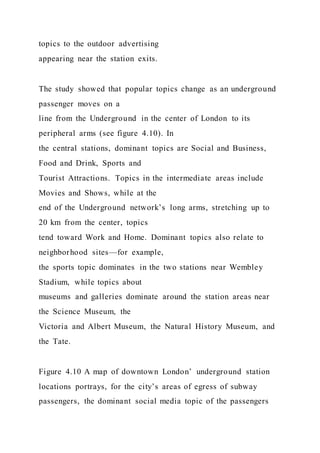topics to the outdoor advertising
appearing near the station exits.
The study showed that popular topics change as an underground
passenger moves on a
line from the Underground in the center of London to its
peripheral arms (see figure 4.10). In
the central stations, dominant topics are Social and Business,
Food and Drink, Sports and
Tourist Attractions. Topics in the intermediate areas include
Movies and Shows, while at the
end of the Underground network’s long arms, stretching up to
20 km from the center, topics
tend toward Work and Home. Dominant topics also relate to
neighborhood sites—for example,
the sports topic dominates in the two stations near Wembley
Stadium, while topics about
museums and galleries dominate around the station areas near
the Science Museum, the
Victoria and Albert Museum, the Natural History Museum, and
the Tate.
Figure 4.10 A map of downtown London’ underground station
locations portrays, for the city’s areas of egress of subway
passengers, the dominant social media topic of the passengers
 