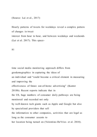 (Source: Lai et al., 2017)
Hourly patterns of tweets for weekdays reveal a complex pattern
of changes in tweet
interest from hour to hour, and between weekdays and weekends
(Lai et al. 2017). This space-
81
time social media monitoring approach differs from
geodemographics in capturing the ideas of
an individual and “could become a critical element in measuring
and improving the
effectiveness of future out-of-home advertising” (Kantor
2018b). Recent reports indicate that in
the US, huge numbers of consumer daily pathways are being
monitored and recorded not only
by well-known tech giants such as Apple and Google but also
by specialized providers that sell
the information to other companies, activities that are legal as
long as the consumer assents to
her location being turned on (Valentino-DeVries et al. 2018).
 