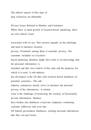 The ethical aspects of this type of
data collection are debatable.
Privacy Issues Related to Markets and Customers
While there is rapid growth in location-based marketing, there
are also ethical issues
associated with its use. This section expands on the challenge
and need to maintain location
privacy. Prominent among them is customer privacy. The
consumer included in a location-
based marketing database might have little or no knowledge that
her personal information is
included and thus lose control of this data and the purposes for
which it is used. A sub-industry
has developed in the US that sells location-based databases of
potential customers. The sub-
industry enterprises mostly strive to maintain the personal
privacy of the information. A related
issue is the challenge of protecting the security of locationally
private information. Hackers
have broken into databases of private companies containing
customer addresses and even into
US federal government databases, stealing personal information
that they can geo-locate.
 