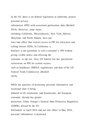 In the US, there is no federal legislation to uniformly protect
personal privacy
information (PPI) with associated geolocation data (Boshell
2019). However, some states,
including California, Massachusetts, New York, Hawaii,
Maryland, and North Dakota, have put
laws into effect that restrict access to PPI for extraction and
selling (Green 2020). In California, a
business is not permitted to sell a consumer’s PPI without
giving visible notice and allowing the
consumer to opt out. Also, US federal law has specialized
restrictions on PPI for certain sectors,
such as healthcare (HIPAA regulations) and data of the US
Federal Trade Commission (Boshell
2019).
While the question of protecting personal information and
locational data is being
debated in US courtrooms and boardrooms, the European
consumer already has greater
protection. Under Europe’s General Data Protection Regulation
(GDPR), passed by the EU
Parliament in April 2016 and put into effect in May 2018,
personal information is protected
 
