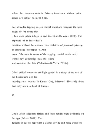 unless the consumer opts in. Privacy incursions without prior
assent are subject to large fines.
Social media tagging raises ethical questions because the user
might not be aware that
it has taken place (Angwin and Valentino-DeVries 2011). The
exposure of an individual’s
location without her consent is a violation of personal privacy,
as discussed in chapter 4. And
even if the user is aware of the tagging, social media and
technology companies may still share
and monetize the data (Valentino-DeVries 2018a).
Other ethical concerns are highlighted in a study of the use of
the Foursquare app for
locating retail outlets in Kansas City, Missouri. The study found
that only about a third of Kansas
82
City’s 2,668 accommodation and food outlets were available on
the app (Fekete 2018). The
deficits in access represent a digital divide and raise questions
 