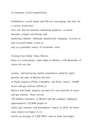 of corporate social responsibility.
Nonetheless, social media and GIS are converging, not only for
a variety of personal
uses, but also for business marketing purposes, as social
becomes a larger advertising and
marketing channel. Although dynamically changing, location as
part of social media is here to
stay as a potential source of locational value.
Closing Case Study: Oxxo Mexico
Oxxo is a convenience retail chain in Mexico, with thousands of
stores all over the
country, and increasing market penetration aided by rapid
growth, not only in Mexico but also
in South America (Chile, Colombia, and Peru). Oxxo’s 18,000
stores and gas stations (2018) in
Mexico and South America are part of a vast network of stores
and gas stations. Oxxo served
120 million customers in Mexico and the company employed
approximately 225,000 people in
stores, gas stations, and distribution centers in 2018. An Oxxo
store (shown in Figure 4.11)
carries an average of 3,200 SKUs such as food, beverages,
 
