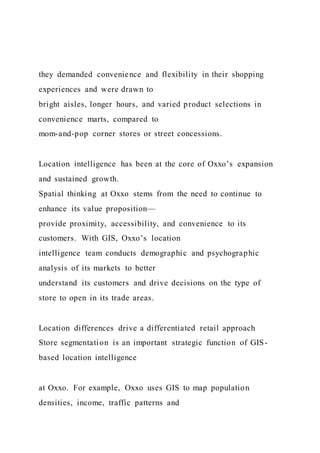 they demanded convenience and flexibility in their shopping
experiences and were drawn to
bright aisles, longer hours, and varied product selections in
convenience marts, compared to
mom-and-pop corner stores or street concessions.
Location intelligence has been at the core of Oxxo’s expansion
and sustained growth.
Spatial thinking at Oxxo stems from the need to continue to
enhance its value proposition—
provide proximity, accessibility, and convenience to its
customers. With GIS, Oxxo’s location
intelligence team conducts demographic and psychographic
analysis of its markets to better
understand its customers and drive decisions on the type of
store to open in its trade areas.
Location differences drive a differentiated retail approach
Store segmentation is an important strategic function of GIS-
based location intelligence
at Oxxo. For example, Oxxo uses GIS to map population
densities, income, traffic patterns and
 