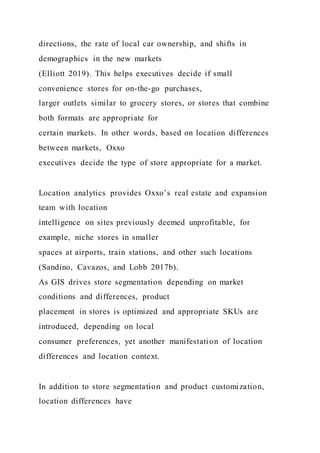 directions, the rate of local car ownership, and shifts in
demographics in the new markets
(Elliott 2019). This helps executives decide if small
convenience stores for on-the-go purchases,
larger outlets similar to grocery stores, or stores that combine
both formats are appropriate for
certain markets. In other words, based on location differences
between markets, Oxxo
executives decide the type of store appropriate for a market.
Location analytics provides Oxxo’s real estate and expansion
team with location
intelligence on sites previously deemed unprofitable, for
example, niche stores in smaller
spaces at airports, train stations, and other such locations
(Sandino, Cavazos, and Lobb 2017b).
As GIS drives store segmentation depending on market
conditions and differences, product
placement in stores is optimized and appropriate SKUs are
introduced, depending on local
consumer preferences, yet another manifestation of location
differences and location context.
In addition to store segmentation and product customization,
location differences have
 