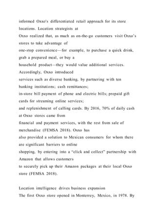 informed Oxxo's differentiated retail approach for its store
locations. Location strategists at
Oxxo realized that, as much as on-the-go customers visit Oxxo’s
stores to take advantage of
one-stop convenience—for example, to purchase a quick drink,
grab a prepared meal, or buy a
household product—they would value additional services.
Accordingly, Oxxo introduced
services such as diverse banking, by partnering w ith ten
banking institutions; cash remittances;
in-store bill payment of phone and electric bills; prepaid gift
cards for streaming online services;
and replenishment of calling cards. By 2016, 70% of daily cash
at Oxxo stores came from
financial and payment services, with the rest from sale of
merchandise (FEMSA 2018). Oxxo has
also provided a solution to Mexican consumers for whom there
are significant barriers to online
shopping, by entering into a “click and collect” partnership with
Amazon that allows customers
to securely pick up their Amazon packages at their local Oxxo
store (FEMSA 2018).
Location intelligence drives business expansion
The first Oxxo store opened in Monterrey, Mexico, in 1978. By
 