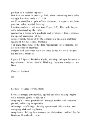 product to a societal impacts),
how can one start to spatially think about enhancing such value
through location analytics.? It is
useful to consider a cycle of four elements in a spatial decision
process: value, spatial thinking,
location analytics, and data (see Figure 1.2). The cycle begins
with understanding the value
created by a company’s products and services. It then considers
the spatial dimension of the
value created, followed by the appropriate location analytics
suggested by this spatial thinking.
The cycle then turns to the data requirement for achieving the
desired location-analytics
insights and concludes with the value added by these insights
for business priorities.
Figure 1.2 Spatial Decision Cycle, showing linkages between its
key elements: Value, Spatial Thinking, Location Analytics, and
Data
(Source: Author)
10
Element 1: Value (proposition)
From a strategic perspective, spatial decision-making begins
with business goals to deliver a
company’s “value proposition” through market and customer
growth, achieving competitive
advantage in offerings, driving operational efficiencies, and
managing risk and regulatory
compliance. Taking into account the dimensions outlined by the
Business Roundtable, these
 