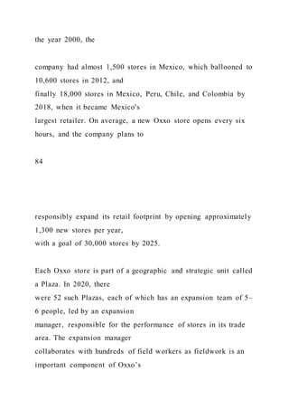 the year 2000, the
company had almost 1,500 stores in Mexico, which ballooned to
10,600 stores in 2012, and
finally 18,000 stores in Mexico, Peru, Chile, and Colombia by
2018, when it became Mexico's
largest retailer. On average, a new Oxxo store opens every six
hours, and the company plans to
84
responsibly expand its retail footprint by opening approximately
1,300 new stores per year,
with a goal of 30,000 stores by 2025.
Each Oxxo store is part of a geographic and strategic unit called
a Plaza. In 2020, there
were 52 such Plazas, each of which has an expansion team of 5–
6 people, led by an expansion
manager, responsible for the performance of stores in its trade
area. The expansion manager
collaborates with hundreds of field workers as fieldwork is an
important component of Oxxo’s
 