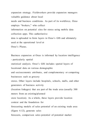 expansion strategy. Fieldworkers provide expansion managers
valuable guidance about local
needs and business conditions. As part of its workforce, Oxxo
employs “brokers,” who collect
information on potential sites for stores using mobile data
collection apps. This authoritative
data is uploaded to form layers in Oxxo’s GIS and ultimately
used at the operational level at
Oxxo’s Plazas.
Business expansion at Oxxo is informed by location intelligence
- particularly spatial
statistical analysis. Oxxo’s GIS includes spatial layers of
locational data on various demographic
and socioeconomic attributes, and complementary or competing
businesses such as grocery
stores. Other layers include hospitals, schools, malls, and other
generators of business activity
(location linkages) that are part of the trade area (usually 300
meters from an existing/planned
store location). As a whole, these layers provide location
context and the foundation for
forecasting models of sales potential of an existing trade area
(figure 4.12), generate sales
forecasts, comparison sales potential of potential market
 