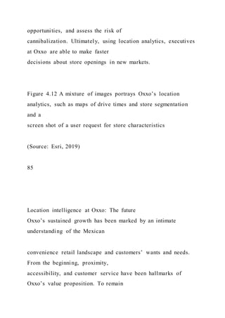 opportunities, and assess the risk of
cannibalization. Ultimately, using location analytics, executives
at Oxxo are able to make faster
decisions about store openings in new markets.
Figure 4.12 A mixture of images portrays Oxxo’s location
analytics, such as maps of drive times and store segmentation
and a
screen shot of a user request for store characteristics
(Source: Esri, 2019)
85
Location intelligence at Oxxo: The future
Oxxo’s sustained growth has been marked by an intimate
understanding of the Mexican
convenience retail landscape and customers’ wants and needs.
From the beginning, proximity,
accessibility, and customer service have been hallmarks of
Oxxo’s value proposition. To remain
 