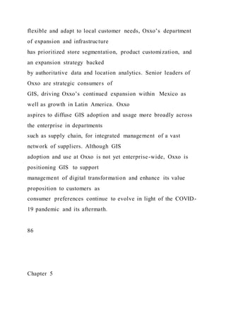 flexible and adapt to local customer needs, Oxxo’s department
of expansion and infrastructure
has prioritized store segmentation, product customization, and
an expansion strategy backed
by authoritative data and location analytics. Senior leaders of
Oxxo are strategic consumers of
GIS, driving Oxxo’s continued expansion within Mexico as
well as growth in Latin America. Oxxo
aspires to diffuse GIS adoption and usage more broadly across
the enterprise in departments
such as supply chain, for integrated management of a vast
network of suppliers. Although GIS
adoption and use at Oxxo is not yet enterprise-wide, Oxxo is
positioning GIS to support
management of digital transformation and enhance its value
proposition to customers as
consumer preferences continue to evolve in light of the COVID-
19 pandemic and its aftermath.
86
Chapter 5
 