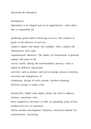 Operating the Enterprise
Introduction
Operations is an integral part of an organization's value chain
that is responsible for
producing goods and/or delivering services. The creation of
goods or the delivery of services
requires support and inputs (for example, labor, capital, and
information) from other
organizational functions. The inputs are transformed to generate
outputs (the good or the
service itself). During the transformation process, value is
added by different operational
activities such as product and service design, process selection,
selection and management of
technology, design of work systems, location planning,
facilities design, to name a few.
Intrinsically linked with supply chains, the need to improve
business operations stem
from competitive pressures to offer an expanding array of new
products/services to customers,
shorter product development lifecycles, increased demand for
customization, increasing
 