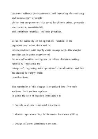 customer reliance on e-commerce, and improving the resiliency
and transparency of supply
chains that are prone to risks posed by climate crises, economic
uncertainties, unsustainable
and sometimes unethical business practices.
Given the centrality of the operations function in the
organizational value chain and its
interdependence with supply chain management, this chapter
provides an in-depth overview of
the role of location intelligence to inform decision-making
relative to "operating the
enterprise", beginning with operational considerations and then
broadening to supply-chain
considerations.
The remainder of this chapter is organized into five main
sections. Each section explores
in-depth the role of location intelligence to –
-time situational awareness,
 