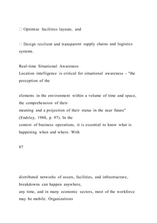 rent supply chains and logistics
systems.
Real-time Situational Awareness
Location intelligence is critical for situational awareness - "the
perception of the
elements in the environment within a volume of time and space,
the comprehension of their
meaning and a projection of their status in the near future"
(Endsley, 1988, p. 97). In the
context of business operations, it is essential to know what is
happening when and where. With
87
distributed networks of assets, facilities, and infrastructure,
breakdowns can happen anywhere,
any time, and in many economic sectors, most of the workforce
may be mobile. Organizations
 