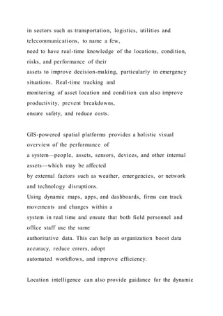 in sectors such as transportation, logistics, utilities and
telecommunications, to name a few,
need to have real-time knowledge of the locations, condition,
risks, and performance of their
assets to improve decision-making, particularly in emergency
situations. Real-time tracking and
monitoring of asset location and condition can also improve
productivity, prevent breakdowns,
ensure safety, and reduce costs.
GIS-powered spatial platforms provides a holistic visual
overview of the performance of
a system—people, assets, sensors, devices, and other internal
assets—which may be affected
by external factors such as weather, emergencies, or network
and technology disruptions.
Using dynamic maps, apps, and dashboards, firms can track
movements and changes within a
system in real time and ensure that both field personnel and
office staff use the same
authoritative data. This can help an organization boost data
accuracy, reduce errors, adopt
automated workflows, and improve efficiency.
Location intelligence can also provide guidance for the dynamic
 