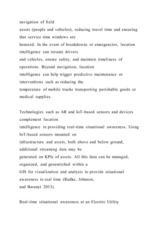 navigation of field
assets (people and vehicles), reducing travel time and ensuring
that service time windows are
honored. In the event of breakdowns or emergencies, location
intelligence can reroute drivers
and vehicles, ensure safety, and maintain timeliness of
operations. Beyond navigation, location
intelligence can help trigger predictive maintenance or
interventions such as reducing the
temperature of mobile trucks transporting perishable goods or
medical supplies.
Technologies such as AR and IoT-based sensors and devices
complement location
intelligence in providing real-time situational awareness. Using
IoT-based sensors mounted on
infrastructure and assets, both above and below ground,
additional streaming data may be
generated on KPIs of assets. All this data can be managed,
organized, and geoenriched within a
GIS for visualization and analysis to provide situational
awareness in real time (Radke, Johnson,
and Baranyi 2013).
Real-time situational awareness at an Electric Utility
 